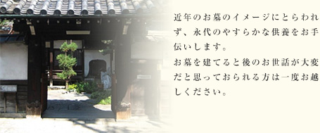 近年のお墓のイメージにとらわれず、永代のやすらかな供養をお手伝いします。お墓を建てると後のお世話が大変だと思っておられる方は一度お越しください。